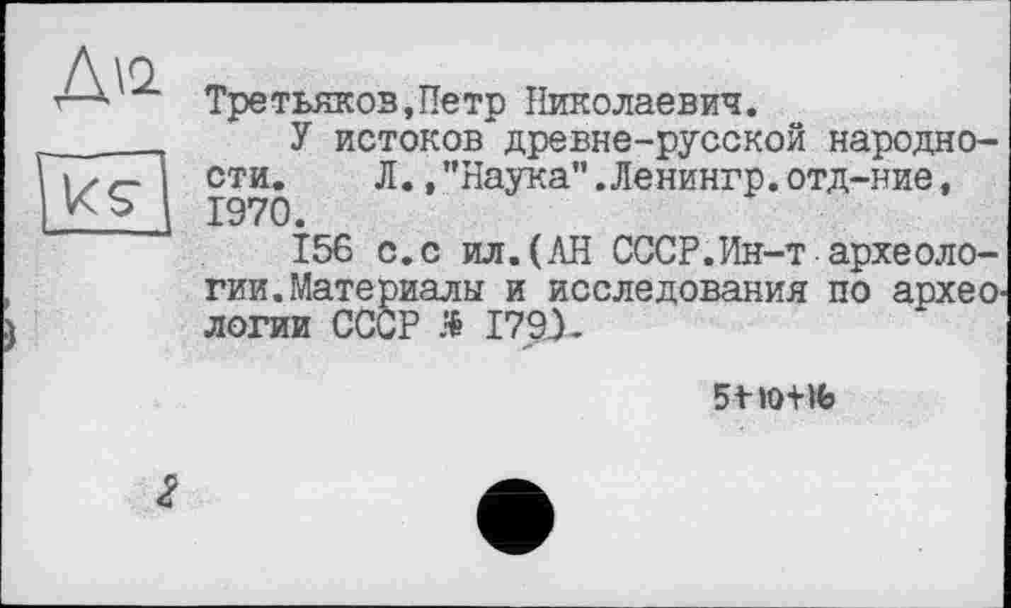 ﻿Третьяков,Петр Николаевич.
У истоков древне-русской народности. Л.,"Наука".Ленингр.отд-ние, 1970.
156 с.с ил.(АН СССР.Ин-т археологии. Материалы и исследования по архео' логии СССР Я I79X
5 t ТОНЬ